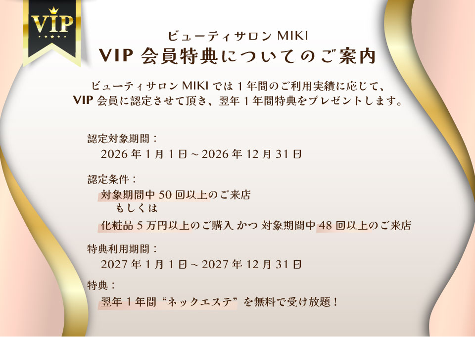 ビューティサロン MIKIでは、1年間のご利用実績に応じて、「VIP会員」に認定させて頂き、翌年1年間特典をプレゼントします。　■認定対象期間　2026年1月1日〜2026年12月31日　■認定条件　対象期間中50回以上のご来店　もしくは　化粧品5万円以上ご購入かつ対象期間中48回以上のご来店　■特典利用期間　2027年1月1日〜2027年12月31日　■特典　翌年1年間“ネックエステ”を無料で受け放題！